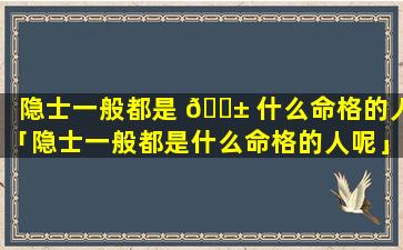 隐士一般都是 🐱 什么命格的人「隐士一般都是什么命格的人呢」